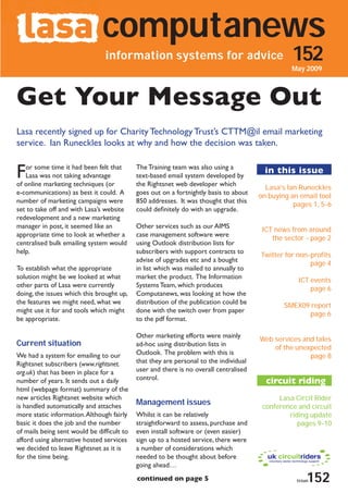 computanews
                                information systems for advice                                   152
                                                                                                 May 2009



Get Your Message Out
Lasa recently signed up for Charity Technology Trust’s CTTM@il email marketing
service. Ian Runeckles looks at why and how the decision was taken.


F  or some time it had been felt that
   Lasa was not taking advantage
of online marketing techniques (or
                                            The Training team was also using a
                                            text-based email system developed by
                                            the Rightsnet web developer which
                                                                                         in this issue
                                                                                         Lasa’s Ian Runeckles
e-communications) as best it could. A       goes out on a fortnightly basis to about
                                                                                       on buying an email tool
number of marketing campaigns were          850 addresses. It was thought that this
                                                                                                  pages 1, 5-6
set to take off and with Lasa’s website     could definitely do with an upgrade.
redevelopment and a new marketing
manager in post, it seemed like an          Other services such as our AIMS
                                                                                        ICT news from around
appropriate time to look at whether a       case management software were
                                                                                           the sector - page 2
centralised bulk emailing system would      using Outlook distribution lists for
help.                                       subscribers with support contracts to
                                                                                       Twitter for non-profits
                                            advise of upgrades etc and a bought
                                                                                                       page 4
To establish what the appropriate           in list which was mailed to annually to
solution might be we looked at what         market the product. The Information
                                                                                                   ICT events
other parts of Lasa were currently          Systems Team, which produces
                                                                                                       page 6
doing, the issues which this brought up,    Computanews, was looking at how the
the features we might need, what we         distribution of the publication could be
                                                                                               SMEX09 report
might use it for and tools which might      done with the switch over from paper
                                                                                                     page 6
be appropriate.                             to the pdf format.

                                            Other marketing efforts were mainly
                                                                                       Web services and tales
Current situation                           ad-hoc using distribution lists in
                                                                                           of the unexpected
We had a system for emailing to our         Outlook. The problem with this is
                                                                                                      page 8
Rightsnet subscribers (www.rightsnet.       that they are personal to the individual
org.uk) that has been in place for a        user and there is no overall centralised
                                            control.
number of years. It sends out a daily                                                    circuit riding
html (webpage format) summary of the
new articles Rightsnet website which                                                         Lasa Circit Rider
is handled automatically and attaches       Management issues                           conference and circuit
more static information. Although fairly    Whilst it can be relatively                         riding update
basic it does the job and the number        straightforward to assess, purchase and                pages 9-10
of mails being sent would be difficult to   even install software or (even easier)
afford using alternative hosted services    sign up to a hosted service, there were
we decided to leave Rightsnet as it is      a number of considerations which
for the time being.                         needed to be thought about before
                                            going ahead…
                                            continued on page 5                                        152
                                                                                                   issue
                                                                                                   december 2008
 