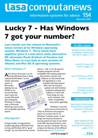 computanews
                               information systems for advice                                 154
                                                                                       November 2009




Lucky 7 - Has Windows
7 got your number?
Last month saw the release of Microsoft’s                                           in this issue
latest version of its Windows operating
                                                                                  We look at new releases
system, Windows 7. Terry Lynch from
                                                                                  of Windows, Ubuntu and
appiChar gives it a test drive while alternative                                   Mac OS X - pages 1, 5-9
OS advocates Paula Graham of Fossbox and
Miles Maier at Lasa look at new versions of
Ubuntu and Mac OS X operating systems.                                                Latest ICT news and
                                                                                       events - pages 2, 4
What is Windows 7?                      about it – Ed). It ran all required
                                        company programs and was

A    fter almost three years on the
     market, Windows Vista is being
replaced by Windows 7 as the
                                        compatible with existing equipment
                                           like printers, scanners and
                                             webcams so why should they
                                                                                 Tips #154 focuses on ICT
                                                                                         security - page 4
newest operating                              risk upgrading to a new,
system in                                      untested operating system?
Microsoft’s                                      After two service-pack
desktop line-up.                                  updates and with hardware            John Davies looks
Whilst it’s no                                     companies updating their           at mobile wireless
secret that Vista                                   software to work with         networks - pages 10-11
wasn’t quite the                                     Vista, things are now
success Microsoft                                     much smoother with
were hoping for,                                       fewer compatibility          volunteering
Windows 7 is being                                      issues when upgrading.
seen as Microsoft                                                                Nick Plant on the lessons
delivering a secure, fast                                 Windows 7 uses the     learned from student ICT
and compatible operating                           same secure environment as       volunteers in Bristol -
system.                                  Vista so all drivers and programs                    pages 12-13
                                        which run on Vista will run on
                                        Windows 7 without issues. It also
Why Upgrade?                            brings new features focused on
                                        security, speed and ease of use which        Anne Stafford of iT4C
A large number of organisations         could offer big improvements in the          shows how to get the
avoided upgrading to Windows Vista      way you use your computer. You can        best out of IT volunteers
as they saw Windows XP as “good         compare the features of the different                - pages 14-15
enough” (or just heard horror stories   versions over at http://bit.ly/3SxwlZ
                                                        cont’d on page 5                           154
                                                                                               issue
                                                                                                december 2008
 