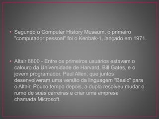 • Segundo o Computer History Museum, o primeiro
"computador pessoal" foi o Kenbak-1, lançado em 1971.
• Altair 8800 - Entre os primeiros usuários estavam o
calouro da Universidade de Harvard, Bill Gates, e o
jovem programador, Paul Allen, que juntos
desenvolveram uma versão da linguagem "Basic" para
o Altair. Pouco tempo depois, a dupla resolveu mudar o
rumo de suas carreiras e criar uma empresa
chamada Microsoft.
 