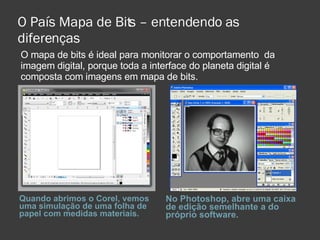 O País Mapa de Bits – entendendo as diferenças Quando abrimos o Corel, vemos uma simulação de uma folha de papel com medidas materiais. No Photoshop, abre uma caixa de edição semelhante a do próprio software. O mapa de bits é ideal para monitorar o comportamento  da imagem digital, porque toda a interface do planeta digital é composta com imagens em mapa de bits. 