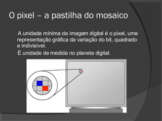 O pixel – a pastilha do mosaico A unidade mínima da imagem digital é o pixel, uma representação gráfica da variação do bit, quadrado e indivisível.  É unidade de medida no planeta digital. 