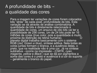 A profundidade de bits –  a qualidade das cores Para a imagem ter variações de cores foram colocados bits “atrás” de cada pixel, profundidade de bits. Esta variação se dá através de análise combinatória. A quantidade de bits é diretamente relacionada à quantidade de cores, um arquivo de oito bits vai ter a possibilidade de 256 cores, um de 24 bits pode ter 16 milhões de cores ( true color , pois a quantidade é muito próxima da distinção da retina humana).  O planeta digital trabalha basicamente com o sistema RGB ( red, Green e blue ), síntese aditiva. Nela todas as cores juntas formam o branca, e a ausência delas, o preto, que na realidade não é uma cor. Já na síntese subtrativa - ocorre na impressão - (CMYK,  cyan, magenta, yellow  e  Black  ) que se dá por pigmentos a soma das cores é o preto e ausência é a cor do suporte – geralmente o branco do papel.  