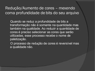 Redução/Aumento de cores – mexendo coma profundidade de bits do seu arquivo Quando se reduz a profundidade de bits a transformação não é somente na quantidade mas também na qualidade. Ao reduzir a quantidade de cores é preciso selecionar as cores que serão utilizadas, esse processo recebe o nome de paletização. O processo de redução de cores é reversível mas a qualidade não. 