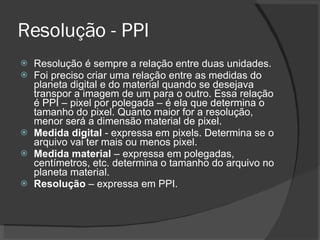 Resolução - PPI Resolução é sempre a relação entre duas unidades.  Foi preciso criar uma relação entre as medidas do planeta digital e do material quando se desejava transpor a imagem de um para o outro. Essa relação é PPI – pixel por polegada – é ela que determina o tamanho do pixel. Quanto maior for a resolução, menor será a dimensão material de pixel. Medida digital  - expressa em pixels. Determina se o arquivo vai ter mais ou menos pixel. Medida material  – expressa em polegadas, centímetros, etc. determina o tamanho do arquivo no planeta material. Resolução  – expressa em PPI. 