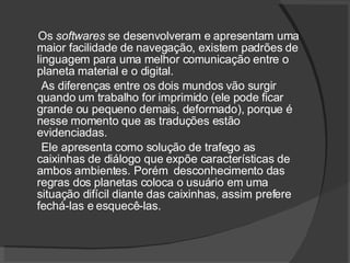 Os  softwares  se desenvolveram e apresentam uma maior facilidade de navegação, existem padrões de linguagem para uma melhor comunicação entre o planeta material e o digital. As diferenças entre os dois mundos vão surgir quando um trabalho for imprimido (ele pode ficar grande ou pequeno demais, deformado), porque é nesse momento que as traduções estão evidenciadas. Ele apresenta como solução de trafego as caixinhas de diálogo que expõe características de ambos ambientes. Porém  desconhecimento das regras dos planetas coloca o usuário em uma situação difícil diante das caixinhas, assim prefere fechá-las e esquecê-las. 