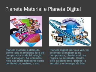Planeta Material e Planeta Digital Planeta material é definido como todo o ambiente fora do computador onde há relação com a imagem. As unidades nele são mais familiares como centímetros, metros, e etc. Planeta digital, por sua vez, vai se limitar à imagem já no computador, obedecendo as regras do ambiente. Dentro dele existem dois “países” o vetorial e o de mapa de bits. 