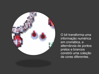O bit transforma uma informação numérica em cromática, e alternância de pontos pretos e brancos constrói uma coleção de cores diferentes. 