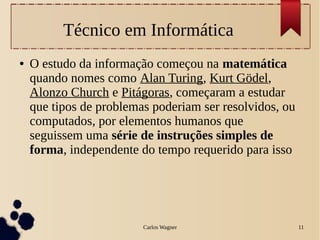Carlos Wagner 11
Técnico em Informática
● O estudo da informação começou na matemática
quando nomes como Alan Turing, Kurt Gödel,
Alonzo Church e Pitágoras, começaram a estudar
que tipos de problemas poderiam ser resolvidos, ou
computados, por elementos humanos que
seguissem uma série de instruções simples de
forma, independente do tempo requerido para isso
 