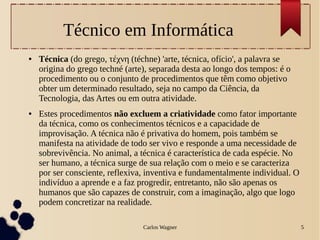 Carlos Wagner 5
Técnico em Informática
● Técnica (do grego, τέχνη (téchne) 'arte, técnica, ofício', a palavra se
origina do grego techné (arte), separada desta ao longo dos tempos: é o
procedimento ou o conjunto de procedimentos que têm como objetivo
obter um determinado resultado, seja no campo da Ciência, da
Tecnologia, das Artes ou em outra atividade.
● Estes procedimentos não excluem a criatividade como fator importante
da técnica, como os conhecimentos técnicos e a capacidade de
improvisação. A técnica não é privativa do homem, pois também se
manifesta na atividade de todo ser vivo e responde a uma necessidade de
sobrevivência. No animal, a técnica é característica de cada espécie. No
ser humano, a técnica surge de sua relação com o meio e se caracteriza
por ser consciente, reflexiva, inventiva e fundamentalmente individual. O
indivíduo a aprende e a faz progredir, entretanto, não são apenas os
humanos que são capazes de construir, com a imaginação, algo que logo
podem concretizar na realidade.
 