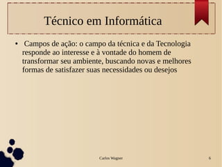Carlos Wagner 6
Técnico em Informática
● Campos de ação: o campo da técnica e da Tecnologia
responde ao interesse e à vontade do homem de
transformar seu ambiente, buscando novas e melhores
formas de satisfazer suas necessidades ou desejos
 
