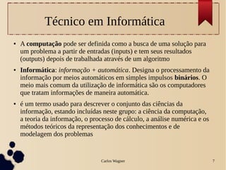 Carlos Wagner 7
Técnico em Informática
● A computação pode ser definida como a busca de uma solução para
um problema a partir de entradas (inputs) e tem seus resultados
(outputs) depois de trabalhada através de um algoritmo
● Informática: informação + automática. Designa o processamento da
informação por meios automáticos em simples impulsos binários. O
meio mais comum da utilização de informática são os computadores
que tratam informações de maneira automática.
● é um termo usado para descrever o conjunto das ciências da
informação, estando incluídas neste grupo: a ciência da computação,
a teoria da informação, o processo de cálculo, a análise numérica e os
métodos teóricos da representação dos conhecimentos e de
modelagem dos problemas
 