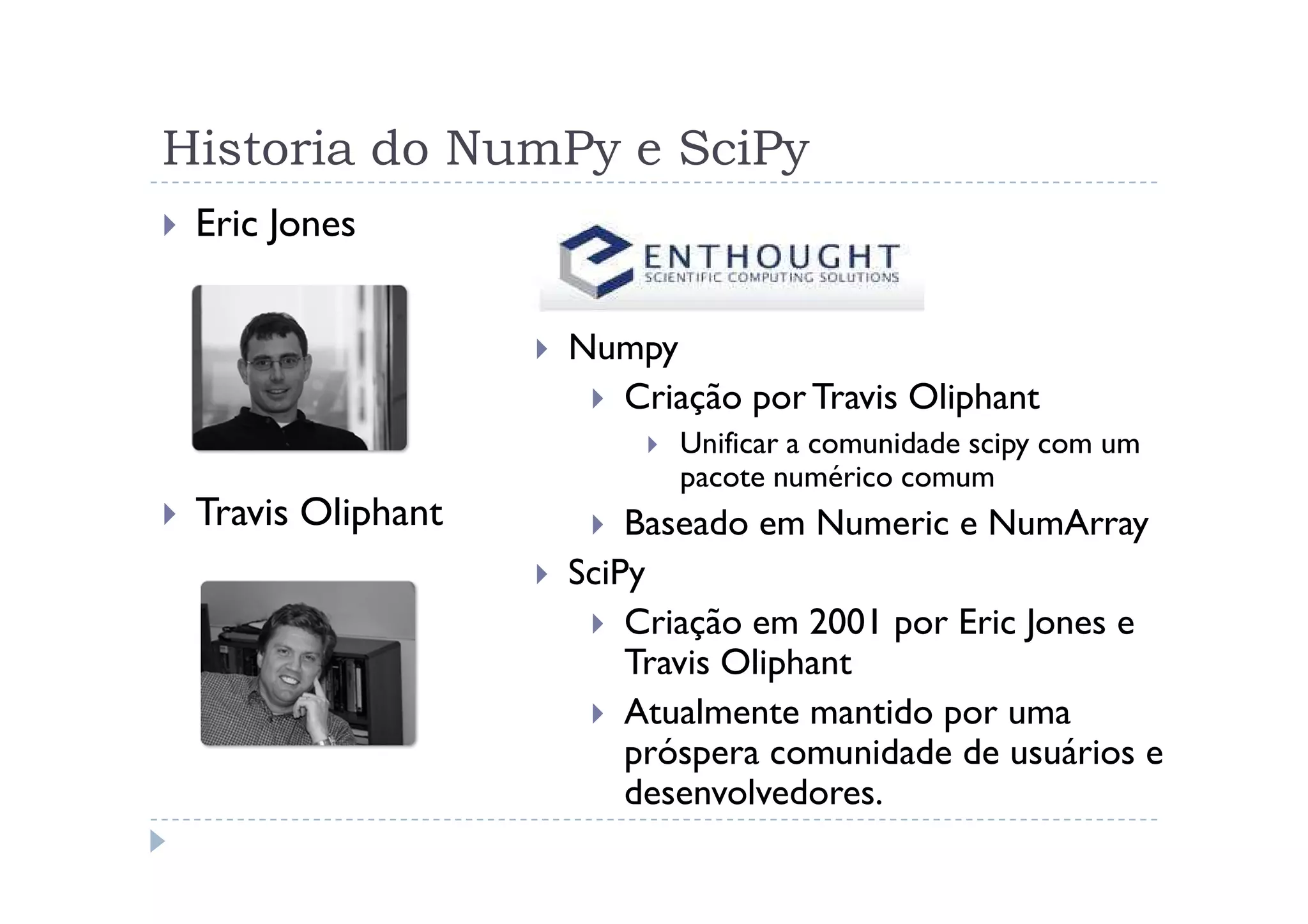 Historia do NumPy e SciPy
 Eric Jones


                   Numpy
                     Criação por Travis Oliphant
                         Unificar a comunidade scipy com um
                         pacote numérico comum
 Travis Oliphant       Baseado em Numeric e NumArray
                   SciPy
                       Criação em 2001 por Eric Jones e
                       Travis Oliphant
                       Atualmente mantido por uma
                       próspera comunidade de usuários e
                       desenvolvedores.
 