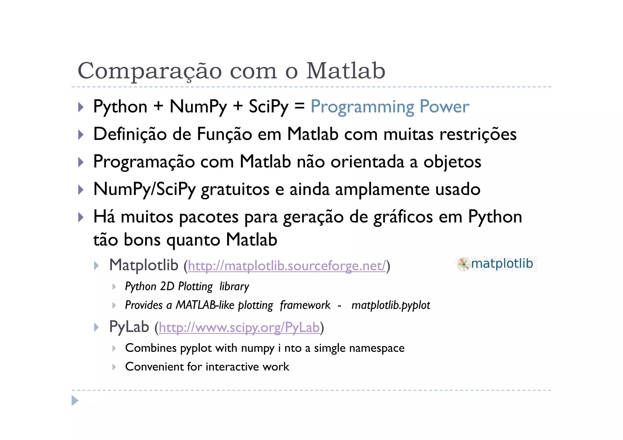 Comparação com o Matlab
 Python + NumPy + SciPy = Programming Power
 Definição de Função em Matlab com muitas restrições
 Programação com Matlab não orientada a objetos
 NumPy/SciPy gratuitos e ainda amplamente usado
 Há muitos pacotes para geração de gráficos em Python
 tão bons quanto Matlab
  Matplotlib (http://matplotlib.sourceforge.net/)
    Python 2D Plotting library
    Provides a MATLAB-like plotting framework - matplotlib.pyplot
  PyLab (http://www.scipy.org/PyLab)
    Combines pyplot with numpy i nto a simgle namespace
    Convenient for interactive work
 