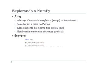 Explorando o NumPy
 Array
  ndarrays – Vetores homogêneos (arrays) n-dimensionais
  Semelhantes a listas do Python
  Cada elemento do mesmo tipo (int ou float)
  Geralmente muito mais eficientes que listas
 Exemplo:
 