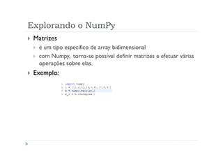 Explorando o NumPy
 Matrizes
  é um tipo específico de array bidimensional
  com Numpy, torna-se possível definir matrizes e efetuar várias
  operações sobre elas.
 Exemplo:
 