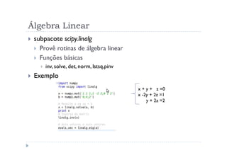 Álgebra Linear
 subpacote scipy.linalg
   Provê rotinas de álgebra linear
   Funções básicas
     inv, solve, det, norm, lstsq,pinv
 Exemplo
                                         x + y + z =0
                                         x -2y + 2z =1
                                             y + 2z =2
 