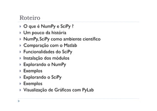 Roteiro
 O que é NumPy e SciPy ?
 Um pouco da história
 NumPy, SciPy como ambiente científico
 Comparação com o Matlab
 Funcionalidades do SciPy
 Instalação dos módulos
 Explorando o NumPy
 Exemplos
 Explorando o SciPy
 Exemplos
 Visualização de Gráficos com PyLab
 