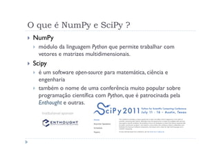 O que é NumPy e SciPy ?
 NumPy
   módulo da linguagem Python que permite trabalhar com
   vetores e matrizes multidimensionais.
 Scipy
   é um software open-source para matemática, ciência e
   engenharia
   também o nome de uma conferência muito popular sobre
   programação científica com Python, que é patrocinada pela
   Enthought e outras.
 