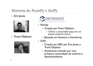 Historia do NumPy e SciPy
 Eric Jones


                   Numpy
                     Criação por Travis Oliphant
                         Unificar a comunidade scipy com um
                         pacote numérico comum
 Travis Oliphant       Baseado em Numeric e NumArray
                   SciPy
                       Criação em 2001 por Eric Jones e
                       Travis Oliphant
                       Atualmente mantido por uma
                       próspera comunidade de usuários e
                       desenvolvedores.
 
