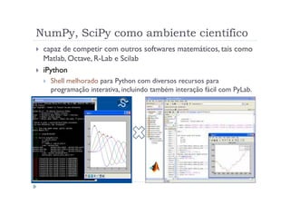 NumPy, SciPy como ambiente científico
 capaz de competir com outros softwares matemáticos, tais como
 Matlab, Octave, R-Lab e Scilab
 iPython
   Shell melhorado para Python com diversos recursos para
   programação interativa, incluindo também interação fácil com PyLab.
 