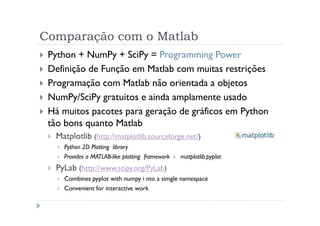 Comparação com o Matlab
 Python + NumPy + SciPy = Programming Power
 Definição de Função em Matlab com muitas restrições
 Programação com Matlab não orientada a objetos
 NumPy/SciPy gratuitos e ainda amplamente usado
 Há muitos pacotes para geração de gráficos em Python
 tão bons quanto Matlab
  Matplotlib (http://matplotlib.sourceforge.net/)
    Python 2D Plotting library
    Provides a MATLAB-like plotting framework - matplotlib.pyplot
  PyLab (http://www.scipy.org/PyLab)
    Combines pyplot with numpy i nto a simgle namespace
    Convenient for interactive work
 