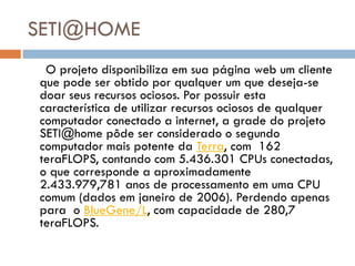 SETI@HOME
 O projeto disponibiliza em sua página web um cliente
que pode ser obtido por qualquer um que deseja-se
doar seus recursos ociosos. Por possuir esta
característica de utilizar recursos ociosos de qualquer
computador conectado a internet, a grade do projeto
SETI@home pôde ser considerado o segundo
computador mais potente da Terra, com 162
teraFLOPS, contando com 5.436.301 CPUs conectadas,
o que corresponde a aproximadamente
2.433.979,781 anos de processamento em uma CPU
comum (dados em janeiro de 2006). Perdendo apenas
para o BlueGene/L, com capacidade de 280,7
teraFLOPS.
 