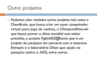 Outro projetos
   Podemos citar também outros projetos tais como o
    ChessBrain, que busca criar um super computador
    virtual para jogo de xadrez, o Climapredition.net
    que busca prever o clima mundial com maior
    precisão, o projeto fightAIDS@home que é um
    projeto de pesquisa em parceria com a empresa
    Entropia e o laboratório Olson que ajuda na
    pesquisa contra a AIDS, entre outros.
 