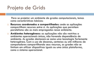 Projeto de Grids
     Para se projetar um ambiente de grades computacionais, temos
    como características básicas:
   Recursos coordenados e compartilhados: onde as aplicações
    compartilham recursos entre si. As aplicações que permitem
    paralelismo são as mais empregadas nesse ambiente.
   Ambientes heterogêneos: as aplicações não são restritas a
    ambientes operacionais únicos, não havendo dependência de
    ambiente. As grades destacam-se como uma tecnologia fortemente
    heterogênea. Com o uso de dezenas, centenas ou até milhares de
    computadores compartilhando seus recursos, as grades não se
    limitam em utilizar dispositivos iguais ou uma única plataforma,
    como o sistema operacional.
 