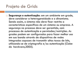 Projeto de Grids
   Segurança e autenticação: em um ambiente em grade,
    deve considerar a heterogeneidade e o dinamismo.
    Sendo assim, o sistema não deve ficar restrito a
    características específicas de um sistema ou empresa. A
    segurança no processo deve ser garantida, com
    processos de autenticação e permissões/restrições. As
    grades podem ser configuradas para fazer melhor uso
    em sua banda através de dispositivos de redes
    integrados capazes de transmitir altas taxas de bits,
    utilizando-se de criptografia e/ou autenticação [Clube
    do hardware,2005].
 