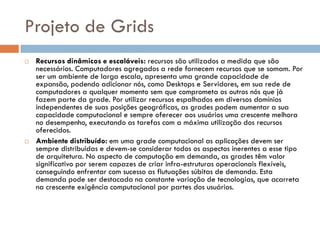 Projeto de Grids
   Recursos dinâmicos e escaláveis: recursos são utilizados a medida que são
    necessários. Computadores agregados a rede fornecem recursos que se somam. Por
    ser um ambiente de larga escala, apresenta uma grande capacidade de
    expansão, podendo adicionar nós, como Desktops e Servidores, em sua rede de
    computadores a qualquer momento sem que comprometa os outros nós que já
    fazem parte da grade. Por utilizar recursos espalhados em diversos domínios
    independentes de suas posições geográficas, as grades podem aumentar a sua
    capacidade computacional e sempre oferecer aos usuários uma crescente melhora
    no desempenho, executando as tarefas com a máxima utilização dos recursos
    oferecidos.
   Ambiente distribuído: em uma grade computacional as aplicações devem ser
    sempre distribuídas e devem-se considerar todos os aspectos inerentes a esse tipo
    de arquitetura. No aspecto de computação em demanda, as grades têm valor
    significativo por serem capazes de criar infra-estruturas operacionais flexíveis,
    conseguindo enfrentar com sucesso as flutuações súbitas de demanda. Esta
    demanda pode ser destacada na constante variação de tecnologias, que acarreta
    na crescente exigência computacional por partes dos usuários.
 