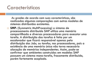 Características
     As grades de acordo com suas características, são
    realizadas algumas comparações com outros modelos de
    sistemas distribuídos existentes.
   SMP: (Symmetric MultiProcessing) o sistema de
    processamento distribuído SMP utiliza uma memória
    compartilhada e diversos processadores para executar uma
    tarefa. A distribuição das tarefas é feita por um
    escalonador que ficará responsável apenas pela
    distribuição dos Jobs, ou tarefas, nos processadores, pois a
    existência de uma memória única não torna necessário
    alocação de memórias independentes. Assim, pode-se
    confirmar que ambientes construídos em modelos SMP
    possuem um sistema mono-tarefa, fracamente distribuído,
    porém fortemente acoplado.
 