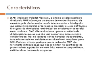 Características
   MPP: (Massively Parallel Processin), o sistema de processamento
    distribuído MMP não segue um modelo de compartilhamento de
    memória, pois são formados de nós independentes e interligados
    que possuem um sistema próprio para processar os Jobs distribuídos.
    Estes jobs são distribuídos também por um escalonador de tarefas
    como no sistema SMP, diferenciando-se apenas no método de
    distribuição, já que os jobs não irão ocupar uma única memória
    compartilhada, mas na verdade várias memórias independentes,
    tornando-se assim um ambiente operacional mais complexo que o
    SMP. Podemos afirmar portanto que os ambientes MPP são
    fortemente distribuídos, já que não se limitam na quantidade de
    processadores suportados em uma única memória compartilhada,
    multi-tarefa e fracamente acoplados.
 