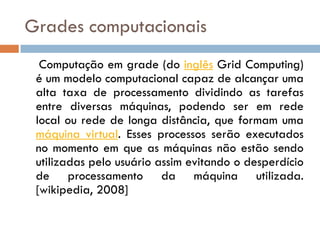 Grades computacionais
  Computação em grade (do inglês Grid Computing)
 é um modelo computacional capaz de alcançar uma
 alta taxa de processamento dividindo as tarefas
 entre diversas máquinas, podendo ser em rede
 local ou rede de longa distância, que formam uma
 máquina virtual. Esses processos serão executados
 no momento em que as máquinas não estão sendo
 utilizadas pelo usuário assim evitando o desperdício
 de processamento da máquina utilizada.
 [wikipedia, 2008]
 