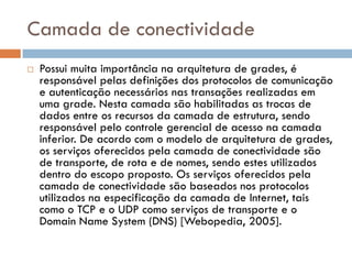 Camada de conectividade
   Possui muita importância na arquitetura de grades, é
    responsável pelas definições dos protocolos de comunicação
    e autenticação necessários nas transações realizadas em
    uma grade. Nesta camada são habilitadas as trocas de
    dados entre os recursos da camada de estrutura, sendo
    responsável pelo controle gerencial de acesso na camada
    inferior. De acordo com o modelo de arquitetura de grades,
    os serviços oferecidos pela camada de conectividade são
    de transporte, de rota e de nomes, sendo estes utilizados
    dentro do escopo proposto. Os serviços oferecidos pela
    camada de conectividade são baseados nos protocolos
    utilizados na especificação da camada de Internet, tais
    como o TCP e o UDP como serviços de transporte e o
    Domain Name System (DNS) [Webopedia, 2005].
 