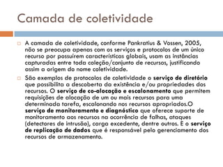 Camada de coletividade
   A camada de coletividade, conforme Pankratius & Vossen, 2005,
    não se preocupa apenas com os serviços e protocolos de um único
    recurso por possuírem características globais, usam as instâncias
    capturadas entre toda coleção/conjunto de recursos, justificando
    assim a origem do nome coletividade.
   São exemplos de protocolos de coletividade o serviço de diretório
    que possibilita a descoberta da existência e/ou propriedades dos
    recursos. O serviço de co-alocação e escalonamento que permitem
    requisições de alocação de um ou mais recursos para uma
    determinada tarefa, escalonando nos recursos apropriados.O
    serviço de monitoramento e diagnóstico que oferece suporte de
    monitoramento aos recursos na ocorrência de falhas, ataques
    (detectores de intrusão), carga excedente, dentre outros. E o serviço
    de replicação de dados que é responsável pelo gerenciamento dos
    recursos de armazenamento.
 