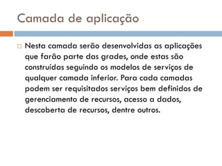 Camada de aplicação
   Nesta camada serão desenvolvidas as aplicações
    que farão parte das grades, onde estas são
    construídas seguindo os modelos de serviços de
    qualquer camada inferior. Para cada camadas
    podem ser requisitados serviços bem definidos de
    gerenciamento de recursos, acesso a dados,
    descoberta de recursos, dentre outros.
 