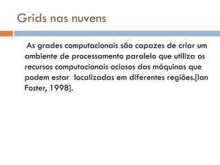 Grids nas nuvens
  As grades computacionais são capazes de criar um
 ambiente de processamento paralelo que utiliza os
 recursos computacionais ociosos das máquinas que
 podem estar localizadas em diferentes regiões.[Ian
 Foster, 1998].
 