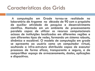 Características dos Grids
  A computação em Grade tornou-se realidade no
 laboratório de Argonne na década de 90 com o propósito
 de auxiliar atividade de pesquisa e desenvolvimento
 científico. Montada em um ambiente de processamento
 paralelo capaz de utilizar os recursos computacionais
 ociosos de instituições localizadas em diferentes regiões e
 com diferentes tipos de redes, formando um sistema robusto,
 dinâmico e escalável. O modelo de computação em grade
 se apresenta ao usuário como um computador virtual,
 ocultando a infra-estrutura distribuída capaz de executar
 processos de forma eficaz, transparente e segura, e de
 compartilhar espaço de armazenamento, dados, aplicações
 e dispositivos.
 