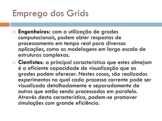 Emprego dos Grids
   Engenheiros: com a utilização de grades
    computacionais, podem obter respostas de
    processamento em tempo real para diversas
    aplicações, como as modelagens em larga escala de
    estruturas complexas.
   Cientistas: a principal característica que estes almejam
    é a eficiente capacidade de visualização que as
    grades podem oferecer. Nestes casos, são realizados
    experimentos no qual cada processo corrente pode ser
    visualizado detalhadamente e separadamente de
    outros que estão sendo processados em paralelo.
    Através desta característica, podem-se promover
    simulações com grande eficiência.
 