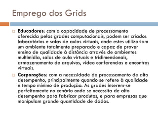 Emprego dos Grids
   Educadores: com a capacidade de processamento
    oferecida pelas grades computacionais, podem ser criados
    laboratórios e salas de aulas virtuais, onde estes utilizariam
    um ambiente totalmente preparado e capaz de prover
    ensino de qualidade à distância através de ambientes
    multimídia, salas de aula virtuais e tridimensionais,
    armazenamento de arquivos, vídeo conferencias e encontros
    virtuais.
   Corporações: com a necessidade de processamento de alto
    desempenho, principalmente quando se refere à qualidade
    e tempo mínimo de produção. As grades inserem-se
    perfeitamente no cenário onde se necessita de alto
    desempenho para fabricar produtos, e para empresas que
    manipulam grande quantidade de dados.
 