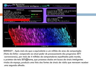 BERKELEY - Após mais do que o equivalente a um milhão de anos de computação
(Nota do Editor: comparado ao atual poder de processamento dos programas SETI
 convencionais), por mais de 4 milhões de computadores espalhados pelo mundo,
o protetor-de-tela SETI@home, que processa dados em busca de sinais inteligentes
vindos do espaço, produziu uma lista das fontes de sinais de rádio que merecem receber
 uma segunda olhada.
 