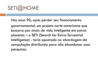 SETI@HOME
Nos anos 90, após perder seu financiamento
governamental, um projeto norte-americano que
buscava por sinais de vida inteligente em outros
planetas – o SETI (Search for Extra-Terrestrial
Intelligence) - teria apostado na abordagem da
computação distribuída para não abandonar suas
pesquisas.
 
