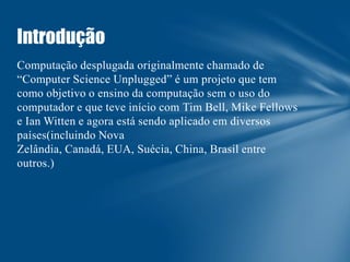 Introdução
Computação desplugada originalmente chamado de
“Computer Science Unplugged” é um projeto que tem
como objetivo o ensino da computação sem o uso do
computador e que teve início com Tim Bell, Mike Fellows
e Ian Witten e agora está sendo aplicado em diversos
países(incluindo Nova
Zelândia, Canadá, EUA, Suécia, China, Brasil entre
outros.)

 