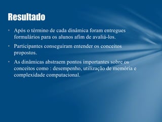 Resultado
• Após o término de cada dinâmica foram entregues
formulários para os alunos afim de avaliá-los.

• Participantes conseguiram entender os conceitos
propostos.
• As dinâmicas abstraem pontos importantes sobre os
conceitos como : desempenho, utilização de memória e
complexidade computacional.

 