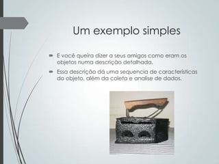 Um exemplo simples
 E você queira dizer a seus amigos como eram os
objetos numa descrição detalhada.
 Essa descrição dá uma sequencia de características
do objeto, além da coleta e analise de dados.

 