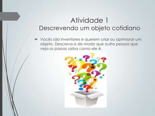 Atividade 1

Descrevendo um objeto cotidiano
 Vocês são inventores e querem criar ou aprimorar um
objeto. Descreva-o de modo que outra pessoa que
veja os passos saiba como ele é.

 
