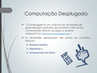 Computação Desplugada
 “CS Unplugged é um conjunto de atividades de
aprendizagem gratuitos que ensinam Ciência da
Computação através de jogos e quebracabeças”(Site<http://www.csunplugged.org/>)
 As atividades apresentam três partes de conceitos
básicos:
 Números binários
 Algoritmos e
 Compreensão de dados

 