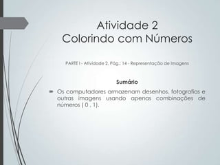 Atividade 2
Colorindo com Números
PARTE I - Atividade 2, Pág.: 14 - Representação de Imagens

Sumário
 Os computadores armazenam desenhos, fotografias e
outras imagens usando apenas combinações de
números ( 0 , 1).

 