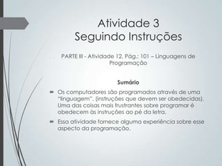 Atividade 3
Seguindo Instruções
PARTE III - Atividade 12, Pág.: 101 – Linguagens de
Programação
Sumário
 Os computadores são programados através de uma
“linguagem”. (instruções que devem ser obedecidas).
Uma das coisas mais frustrantes sobre programar é
obedecem às instruções ao pé da letra.
 Essa atividade fornece alguma experiência sobre esse
aspecto da programação.

 