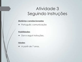 Atividade 3
Seguindo Instruções
Matérias correlacionadas
 Português: comunicação
Habilidades

 Dar e seguir instruções.
Idades
 A partir de 7 anos.

 